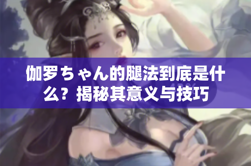 伽罗ちゃん的腿法到底是什么？揭秘其意义与技巧