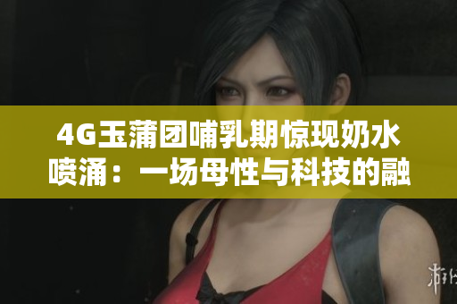 4G玉蒲团哺乳期惊现奶水喷涌：一场母性与科技的融合