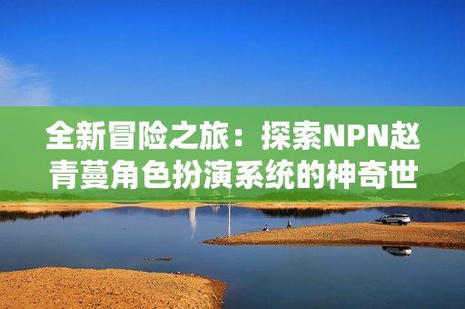 全新冒险之旅：探索NPN赵青蔓角色扮演系统的神奇世界