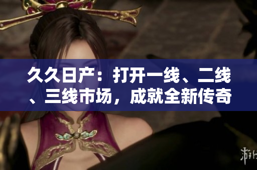 久久日产：打开一线、二线、三线市场，成就全新传奇