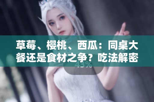 草莓、樱桃、西瓜：同桌大餐还是食材之争？吃法解密!