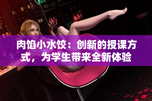 肉馅小水饺：创新的授课方式，为学生带来全新体验