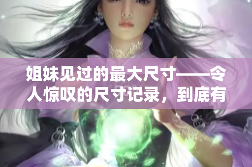 姐妹见过的最大尺寸——令人惊叹的尺寸记录，到底有多大？