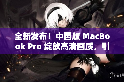全新发布！中国版 MacBook Pro 绽放高清画质，引领潮流风向！