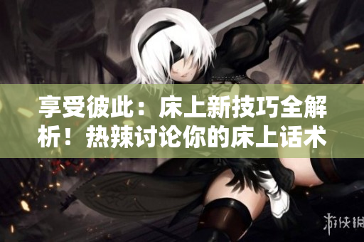 享受彼此：床上新技巧全解析！热辣讨论你的床上话术