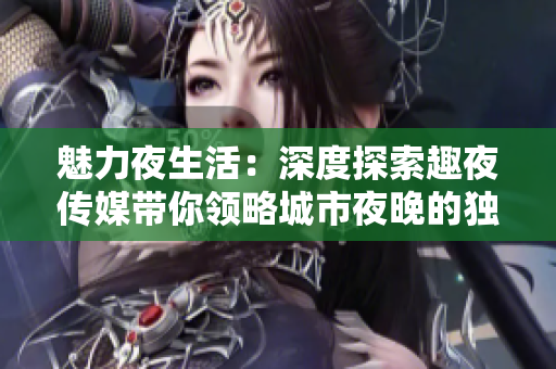 魅力夜生活：深度探索趣夜传媒带你领略城市夜晚的独特风情