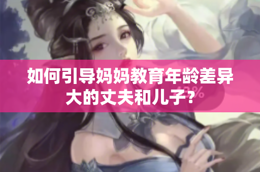 如何引导妈妈教育年龄差异大的丈夫和儿子？