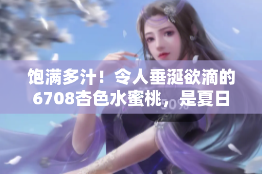 饱满多汁！令人垂涎欲滴的6708杏色水蜜桃，是夏日的最佳味蕾享受