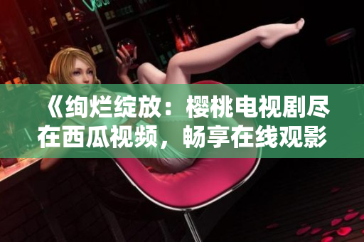 《绚烂绽放：樱桃电视剧尽在西瓜视频，畅享在线观影乐趣！》