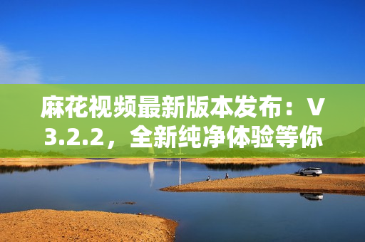 麻花视频最新版本发布：V3.2.2，全新纯净体验等你来体验