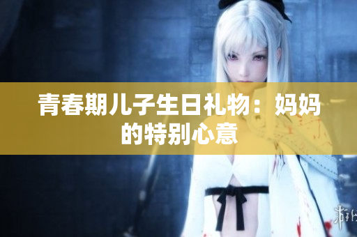 青春期儿子生日礼物：妈妈的特别心意