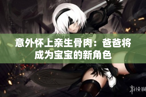 意外怀上亲生骨肉：爸爸将成为宝宝的新角色