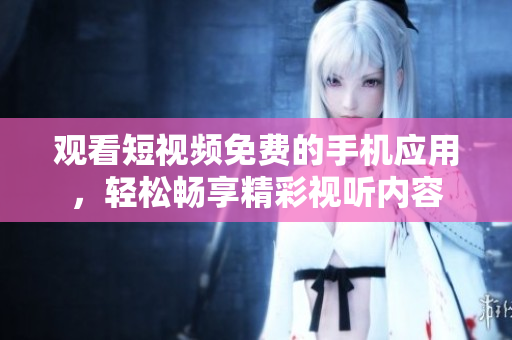 观看短视频免费的手机应用，轻松畅享精彩视听内容