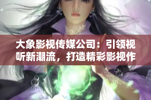 大象影视传媒公司：引领视听新潮流，打造精彩影视作品