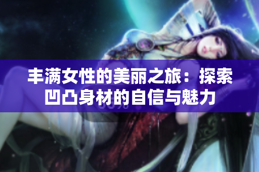 丰满女性的美丽之旅：探索凹凸身材的自信与魅力