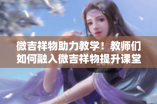 微吉祥物助力教学！教师们如何融入微吉祥物提升课堂氛围与教学效果？