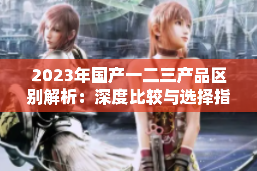 2023年国产一二三产品区别解析：深度比较与选择指南