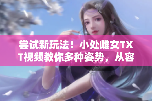 尝试新玩法！小处雌女TXT视频教你多种姿势，从容挑战！