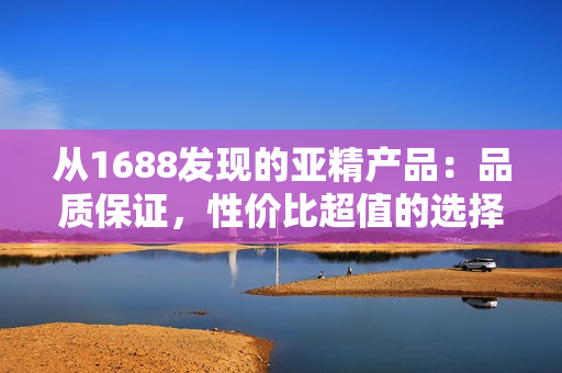 从1688发现的亚精产品：品质保证，性价比超值的选择！