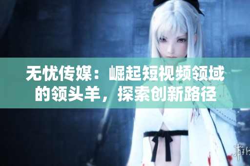 无忧传媒：崛起短视频领域的领头羊，探索创新路径