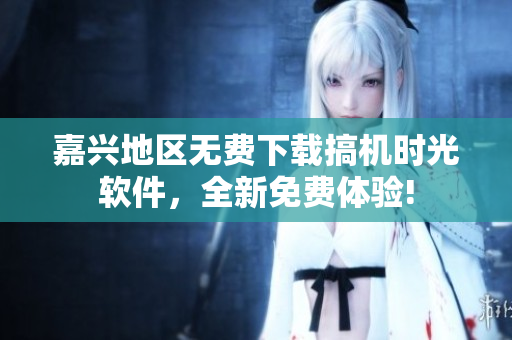 嘉兴地区无费下载搞机时光软件，全新免费体验!