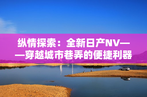 纵情探索：全新日产NV——穿越城市巷弄的便捷利器