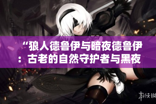 “狼人德鲁伊与暗夜德鲁伊：古老的自然守护者与黑夜中的秘密力量相遇”