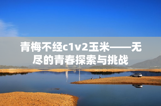 青梅不经c1v2玉米——无尽的青春探索与挑战