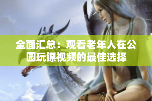 全面汇总：观看老年人在公园玩镖视频的最佳选择