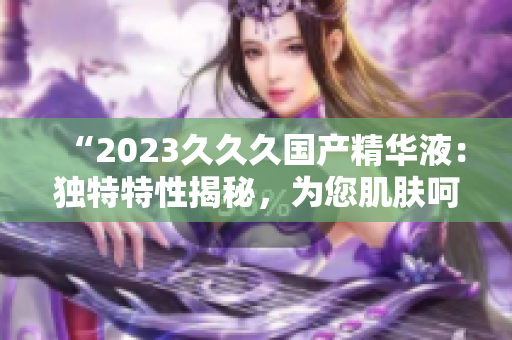“2023久久久国产精华液：独特特性揭秘，为您肌肤呵护加倍”