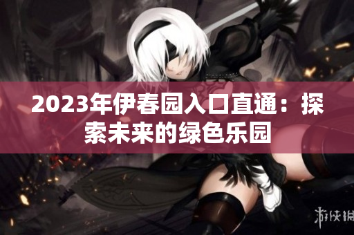 2023年伊春园入口直通：探索未来的绿色乐园