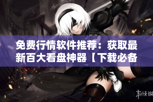 免费行情软件推荐：获取最新百大看盘神器【下载必备】