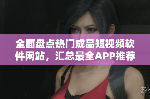 全面盘点热门成品短视频软件网站，汇总最全APP推荐指南