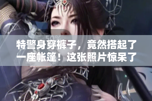特警身穿裤子，竟然搭起了一座帐篷！这张照片惊呆了网友，你猜发生了什么？