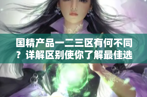 国精产品一二三区有何不同？详解区别使你了解最佳选择