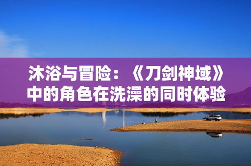 沐浴与冒险：《刀剑神域》中的角色在洗澡的同时体验新的挑战