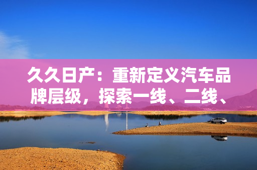 久久日产：重新定义汽车品牌层级，探索一线、二线、三线市场格局