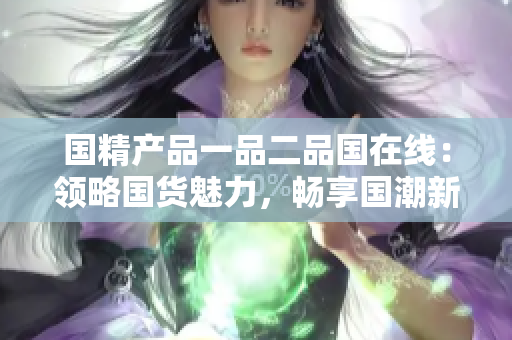 国精产品一品二品国在线：领略国货魅力，畅享国潮新风