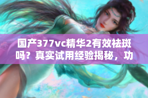国产377vc精华2有效祛斑吗？真实试用经验揭秘，功效与效果解析