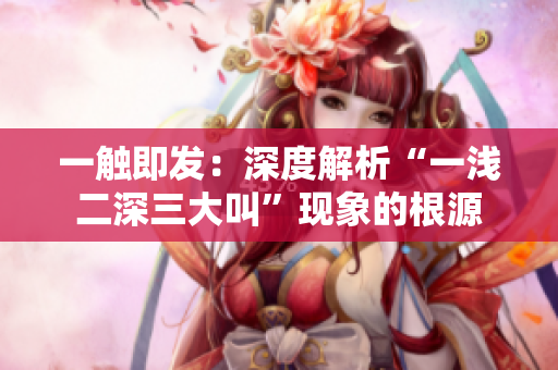 一触即发：深度解析“一浅二深三大叫”现象的根源