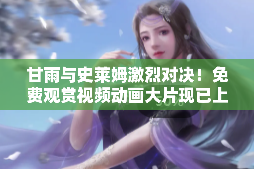 甘雨与史莱姆激烈对决！免费观赏视频动画大片现已上线