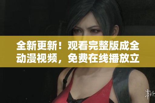全新更新！观看完整版成全动漫视频，免费在线播放立即观赏