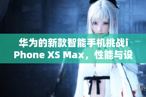 华为的新款智能手机挑战iPhone XS Max，性能与设计双重突破
