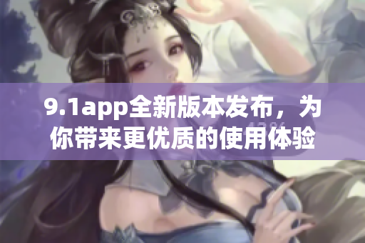 9.1app全新版本发布，为你带来更优质的使用体验