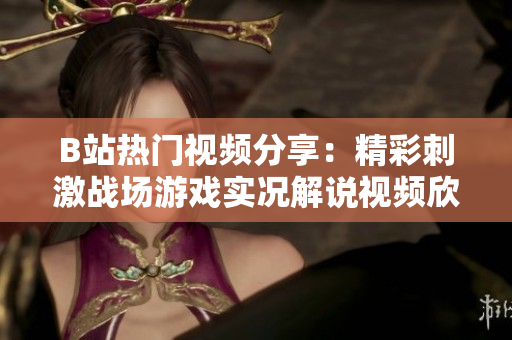B站热门视频分享：精彩刺激战场游戏实况解说视频欣赏