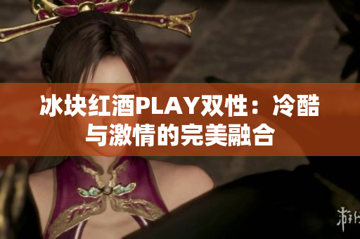 冰块红酒PLAY双性：冷酷与激情的完美融合