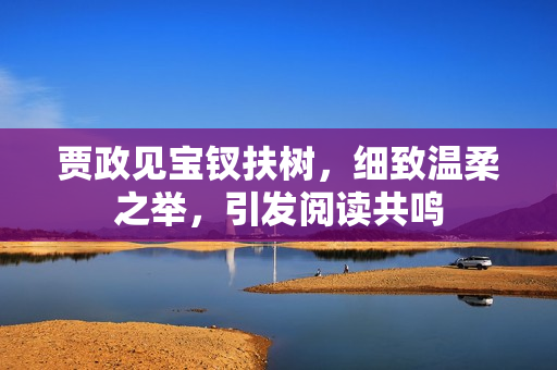 贾政见宝钗扶树，细致温柔之举，引发阅读共鸣