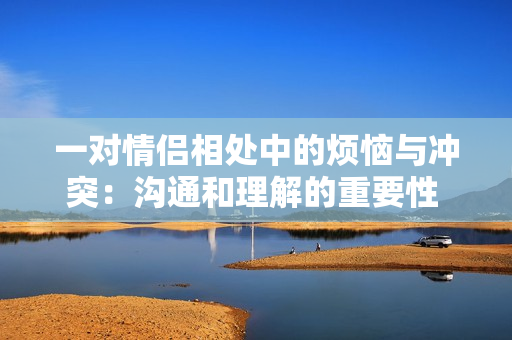 一对情侣相处中的烦恼与冲突：沟通和理解的重要性  