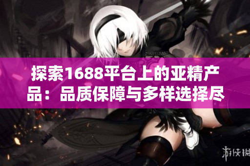 探索1688平台上的亚精产品：品质保障与多样选择尽在其中