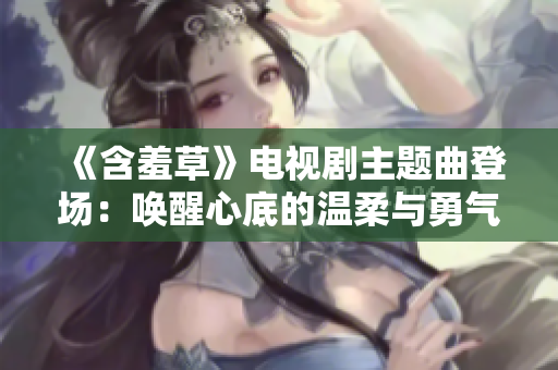 《含羞草》电视剧主题曲登场：唤醒心底的温柔与勇气